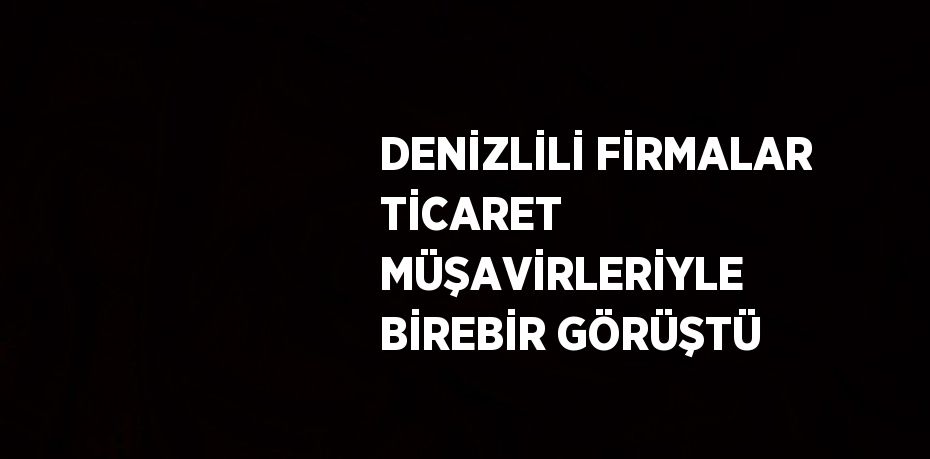 DENİZLİLİ FİRMALAR TİCARET MÜŞAVİRLERİYLE BİREBİR GÖRÜŞTÜ