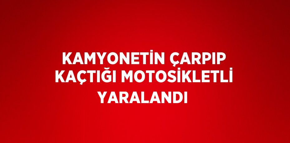 KAMYONETİN ÇARPIP KAÇTIĞI MOTOSİKLETLİ YARALANDI
