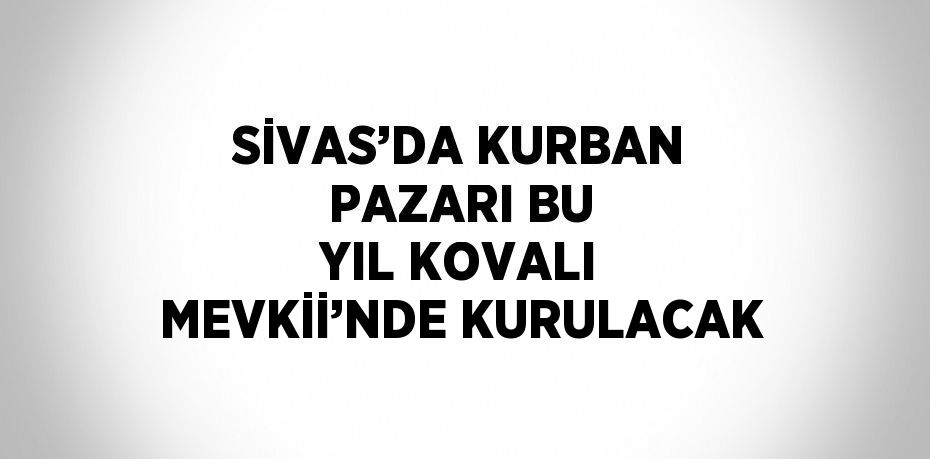 SİVAS’DA KURBAN PAZARI BU YIL KOVALI MEVKİİ’NDE KURULACAK