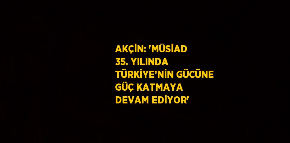 AKÇİN: 'MÜSİAD 35. YILINDA TÜRKİYE’NİN GÜCÜNE GÜÇ KATMAYA DEVAM EDİYOR'