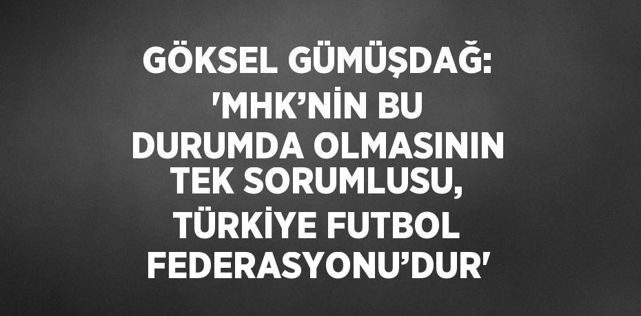 GÖKSEL GÜMÜŞDAĞ: 'MHK’NİN BU DURUMDA OLMASININ TEK SORUMLUSU, TÜRKİYE FUTBOL FEDERASYONU’DUR'