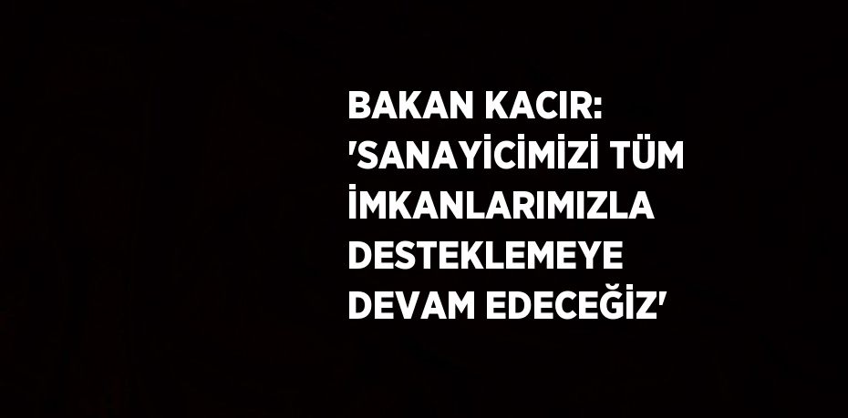 BAKAN KACIR: 'SANAYİCİMİZİ TÜM İMKANLARIMIZLA DESTEKLEMEYE DEVAM EDECEĞİZ'