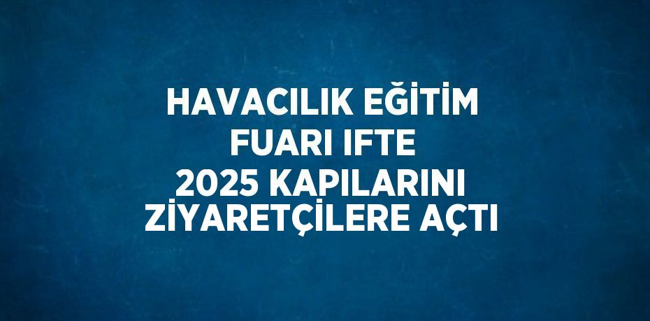 HAVACILIK EĞİTİM FUARI IFTE 2025 KAPILARINI ZİYARETÇİLERE AÇTI