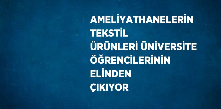 AMELİYATHANELERİN TEKSTİL ÜRÜNLERİ ÜNİVERSİTE ÖĞRENCİLERİNİN ELİNDEN ÇIKIYOR