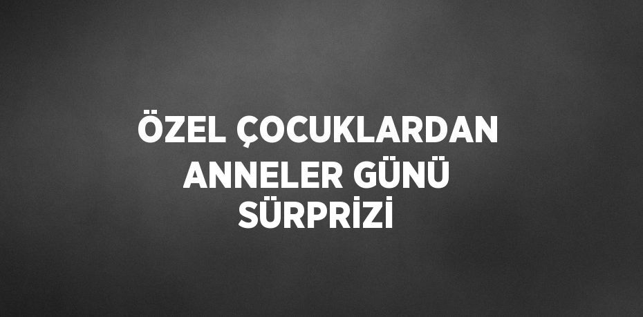 ÖZEL ÇOCUKLARDAN ANNELER GÜNÜ SÜRPRİZİ