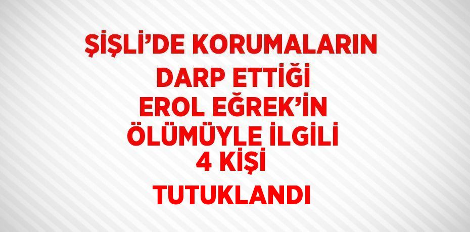 ŞİŞLİ’DE KORUMALARIN DARP ETTİĞİ EROL EĞREK’İN ÖLÜMÜYLE İLGİLİ 4 KİŞİ TUTUKLANDI