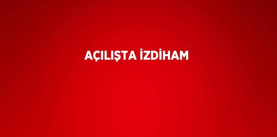 AÇILIŞTA İZDİHAM