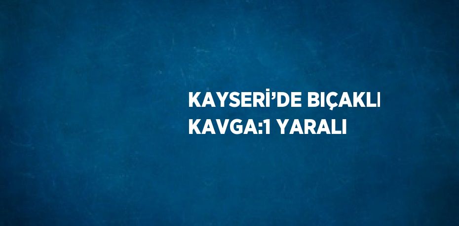 KAYSERİ’DE BIÇAKLI KAVGA:1 YARALI
