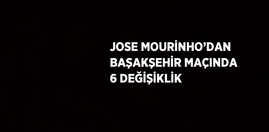 JOSE MOURİNHO’DAN BAŞAKŞEHİR MAÇINDA 6 DEĞİŞİKLİK