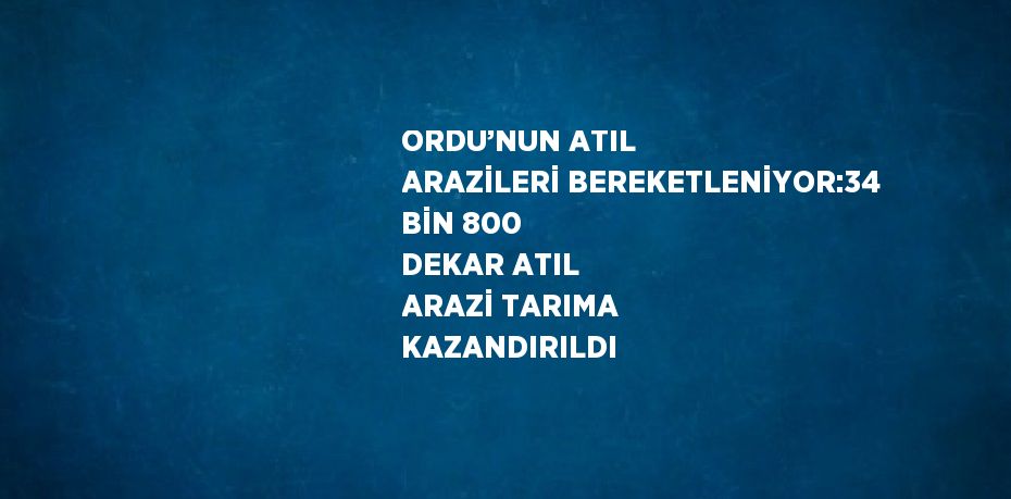 ORDU’NUN ATIL ARAZİLERİ BEREKETLENİYOR:34 BİN 800 DEKAR ATIL ARAZİ TARIMA KAZANDIRILDI