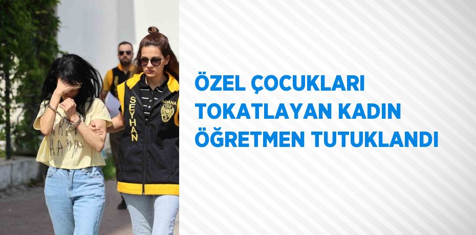 ÖZEL ÇOCUKLARI TOKATLAYAN KADIN ÖĞRETMEN TUTUKLANDI