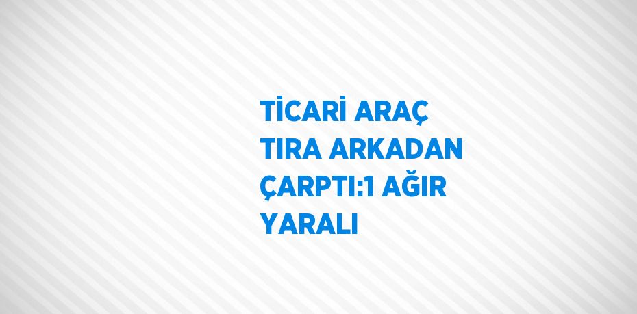TİCARİ ARAÇ TIRA ARKADAN ÇARPTI:1 AĞIR YARALI