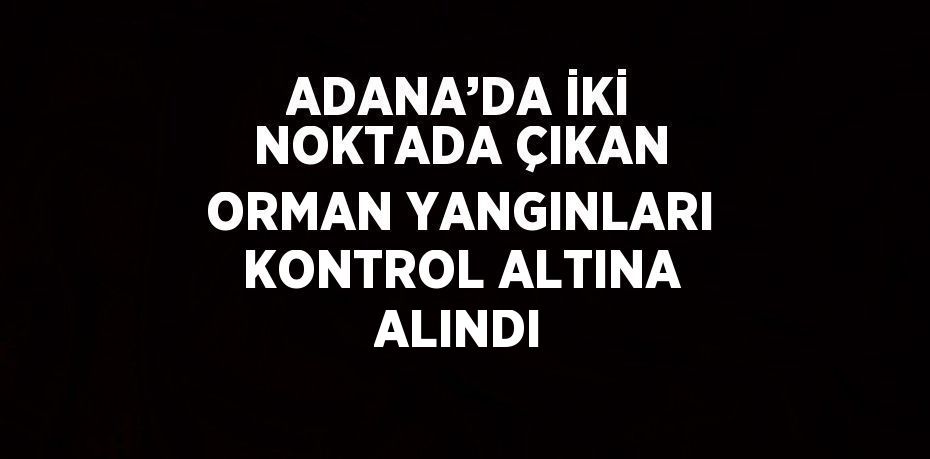 ADANA’DA İKİ NOKTADA ÇIKAN ORMAN YANGINLARI KONTROL ALTINA ALINDI