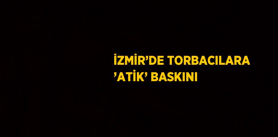 İZMİR’DE TORBACILARA ’ATİK’ BASKINI