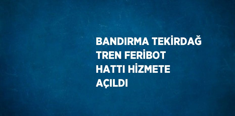 BANDIRMA TEKİRDAĞ TREN FERİBOT HATTI HİZMETE AÇILDI