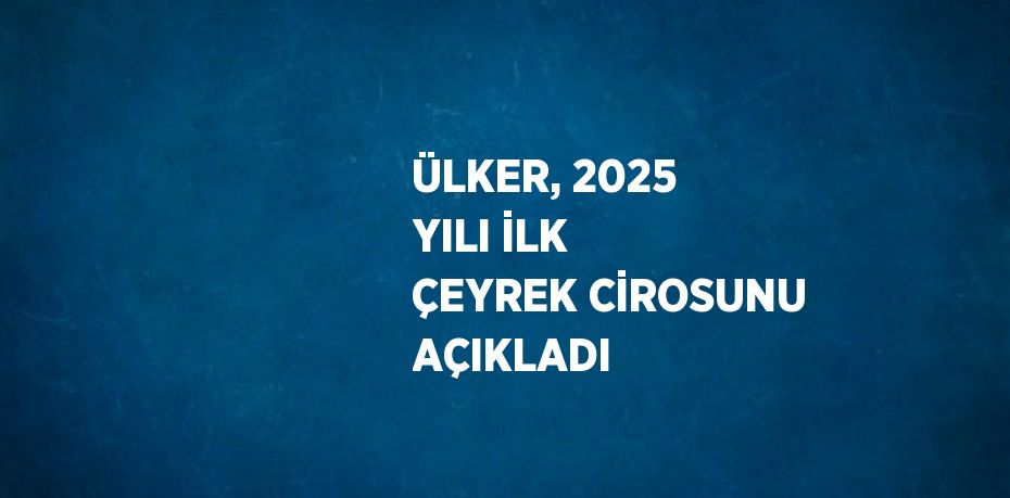 ÜLKER, 2025 YILI İLK ÇEYREK CİROSUNU AÇIKLADI