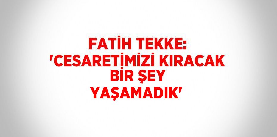 FATİH TEKKE: 'CESARETİMİZİ KIRACAK BİR ŞEY YAŞAMADIK'