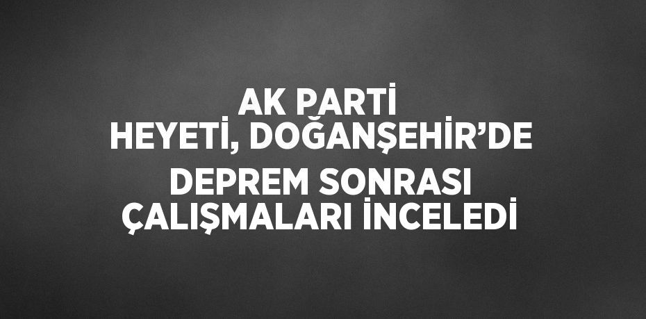 AK PARTİ HEYETİ, DOĞANŞEHİR’DE DEPREM SONRASI ÇALIŞMALARI İNCELEDİ