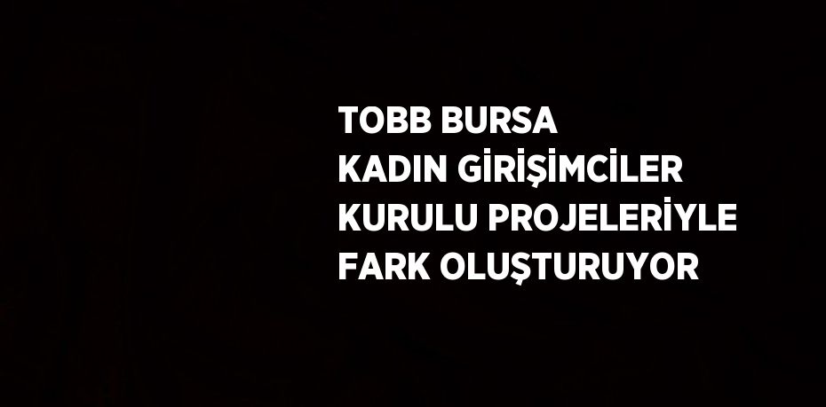 TOBB BURSA KADIN GİRİŞİMCİLER KURULU PROJELERİYLE FARK OLUŞTURUYOR