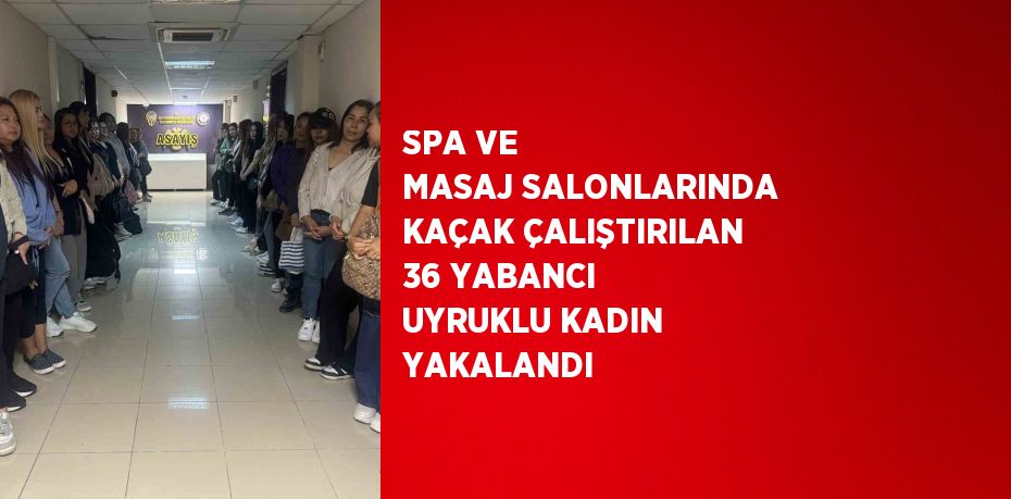 SPA VE MASAJ SALONLARINDA KAÇAK ÇALIŞTIRILAN 36 YABANCI UYRUKLU KADIN YAKALANDI