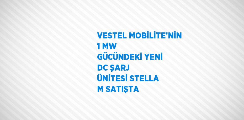 VESTEL MOBİLİTE’NİN 1 MW GÜCÜNDEKİ YENİ DC ŞARJ ÜNİTESİ STELLA M SATIŞTA