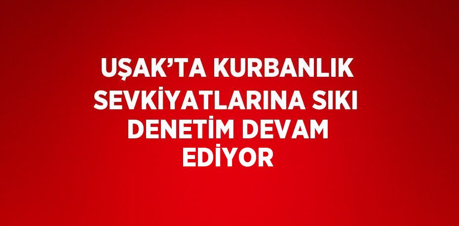 UŞAK’TA KURBANLIK SEVKİYATLARINA SIKI DENETİM DEVAM EDİYOR