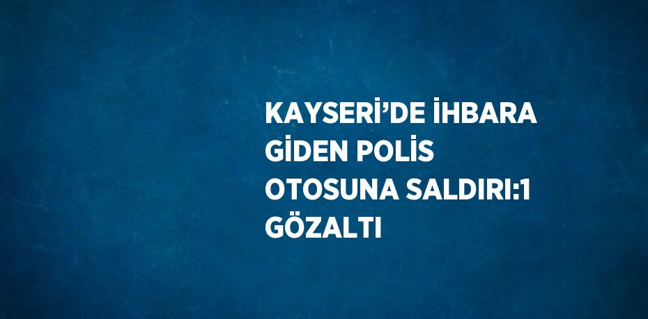 KAYSERİ’DE İHBARA GİDEN POLİS OTOSUNA SALDIRI:1 GÖZALTI