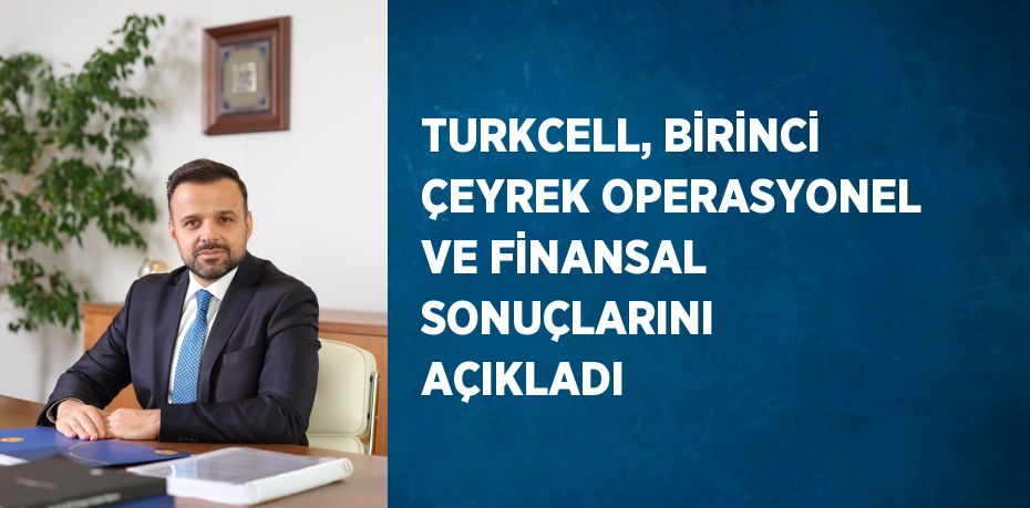 TURKCELL, BİRİNCİ ÇEYREK OPERASYONEL VE FİNANSAL SONUÇLARINI AÇIKLADI