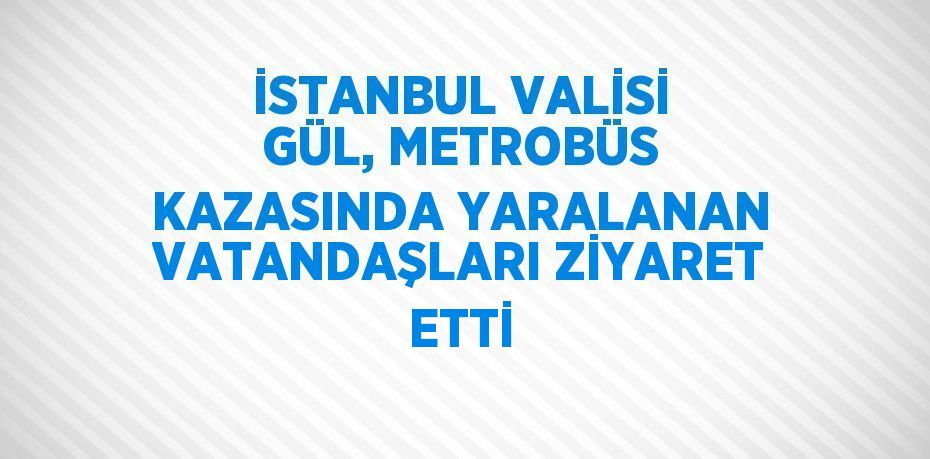 İSTANBUL VALİSİ GÜL, METROBÜS KAZASINDA YARALANAN VATANDAŞLARI ZİYARET ETTİ