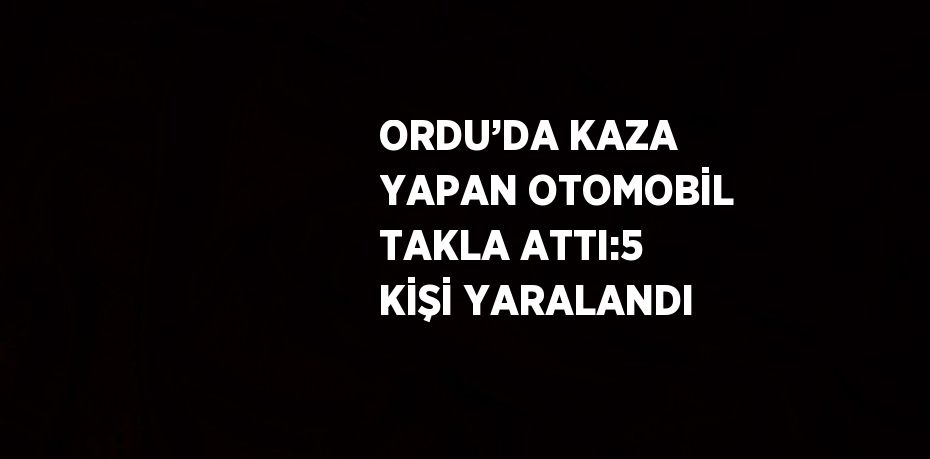 ORDU’DA KAZA YAPAN OTOMOBİL TAKLA ATTI:5 KİŞİ YARALANDI
