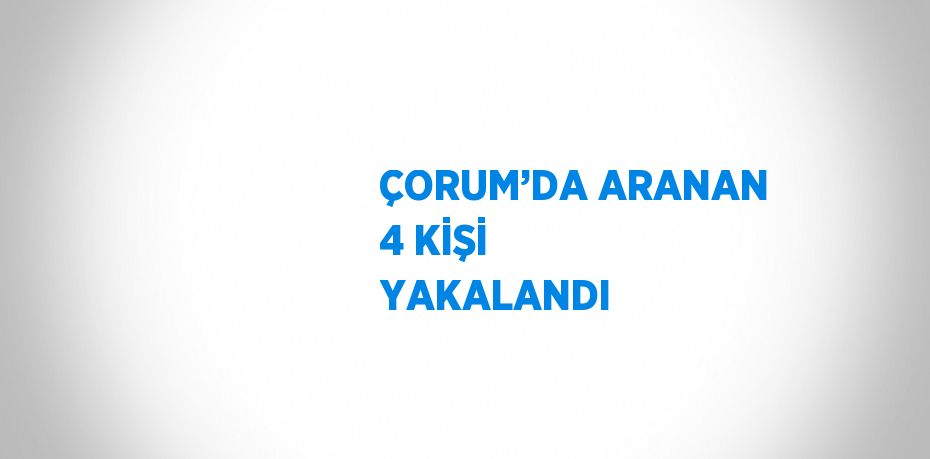 ÇORUM’DA ARANAN 4 KİŞİ YAKALANDI