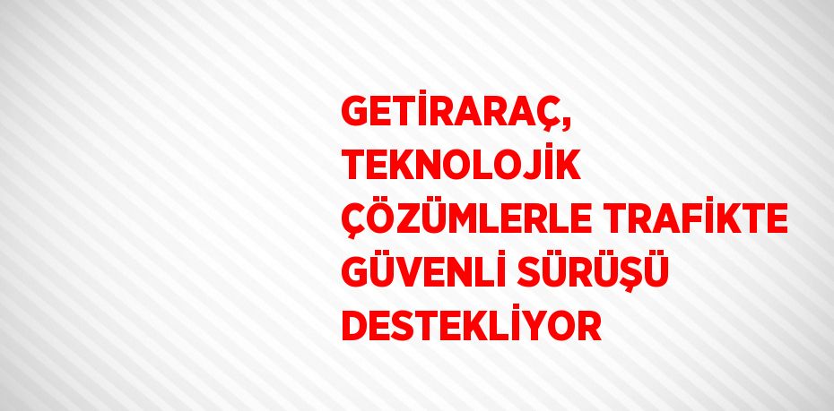 GETİRARAÇ, TEKNOLOJİK ÇÖZÜMLERLE TRAFİKTE GÜVENLİ SÜRÜŞÜ DESTEKLİYOR