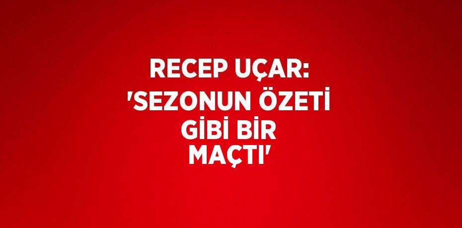 RECEP UÇAR: 'SEZONUN ÖZETİ GİBİ BİR MAÇTI'