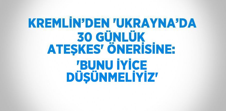 KREMLİN’DEN 'UKRAYNA’DA 30 GÜNLÜK ATEŞKES' ÖNERİSİNE: 'BUNU İYİCE DÜŞÜNMELİYİZ'