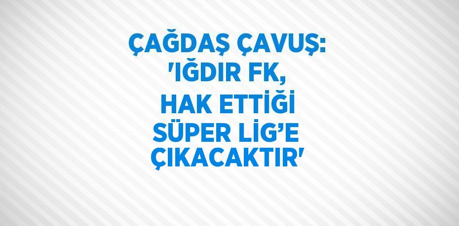 ÇAĞDAŞ ÇAVUŞ: 'IĞDIR FK, HAK ETTİĞİ SÜPER LİG’E ÇIKACAKTIR'