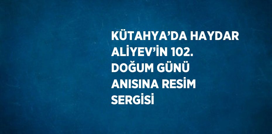 KÜTAHYA’DA HAYDAR ALİYEV’İN 102. DOĞUM GÜNÜ ANISINA RESİM SERGİSİ