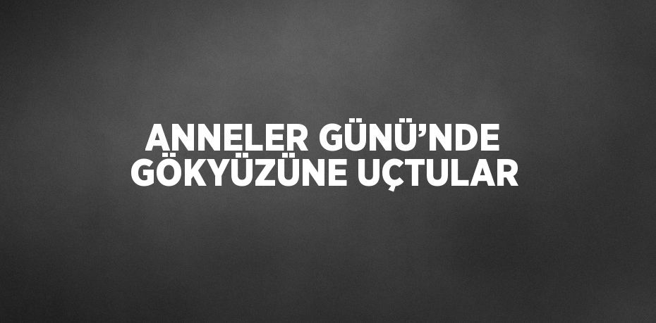 ANNELER GÜNÜ’NDE GÖKYÜZÜNE UÇTULAR