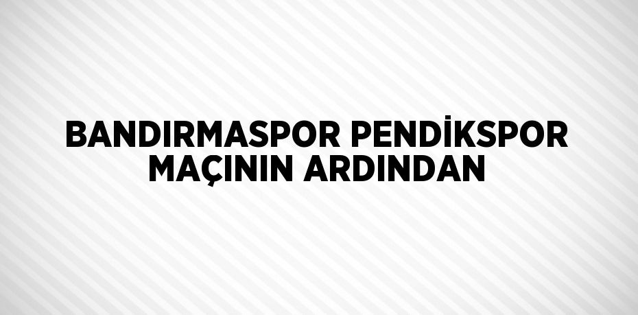 BANDIRMASPOR PENDİKSPOR MAÇININ ARDINDAN