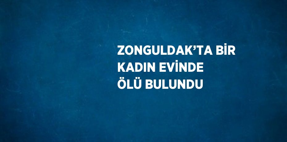 ZONGULDAK’TA BİR KADIN EVİNDE ÖLÜ BULUNDU