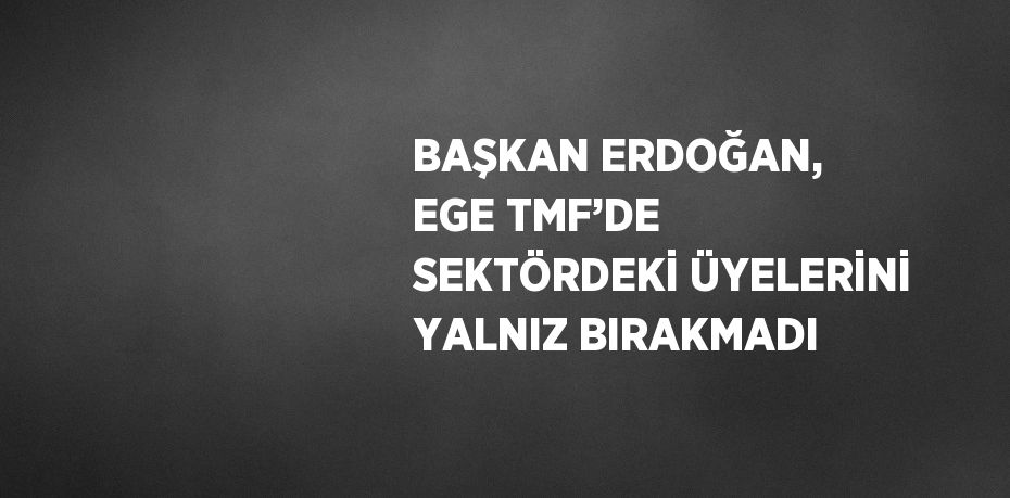 BAŞKAN ERDOĞAN, EGE TMF’DE SEKTÖRDEKİ ÜYELERİNİ YALNIZ BIRAKMADI