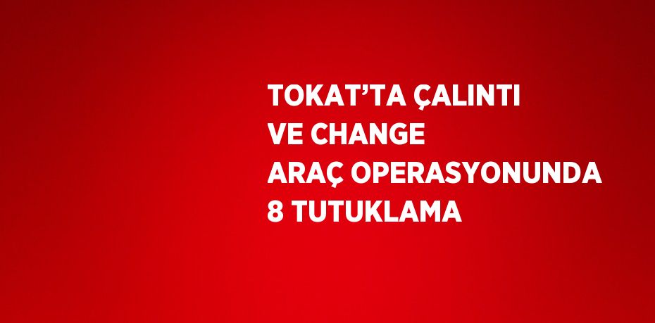 TOKAT’TA ÇALINTI VE CHANGE ARAÇ OPERASYONUNDA 8 TUTUKLAMA