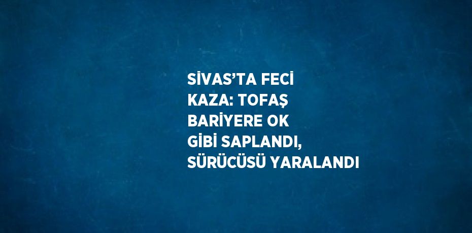 SİVAS’TA FECİ KAZA: TOFAŞ BARİYERE OK GİBİ SAPLANDI, SÜRÜCÜSÜ YARALANDI