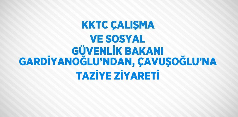 KKTC ÇALIŞMA VE SOSYAL GÜVENLİK BAKANI GARDİYANOĞLU’NDAN, ÇAVUŞOĞLU’NA TAZİYE ZİYARETİ