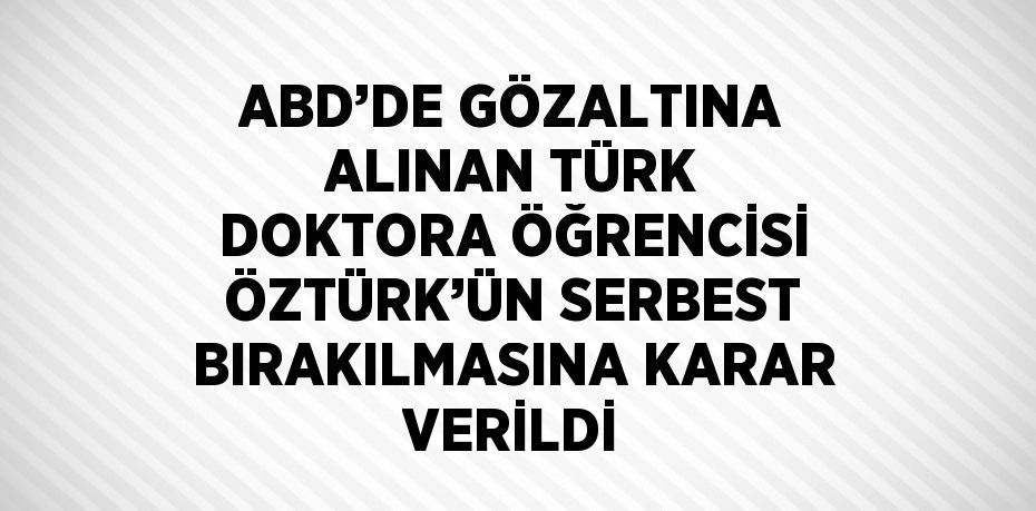 ABD’DE GÖZALTINA ALINAN TÜRK DOKTORA ÖĞRENCİSİ ÖZTÜRK’ÜN SERBEST BIRAKILMASINA KARAR VERİLDİ