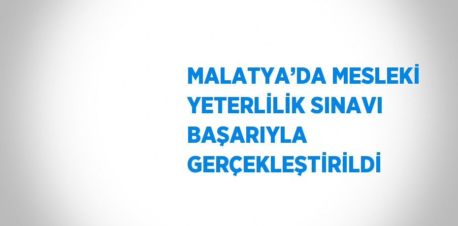 MALATYA’DA MESLEKİ YETERLİLİK SINAVI BAŞARIYLA GERÇEKLEŞTİRİLDİ