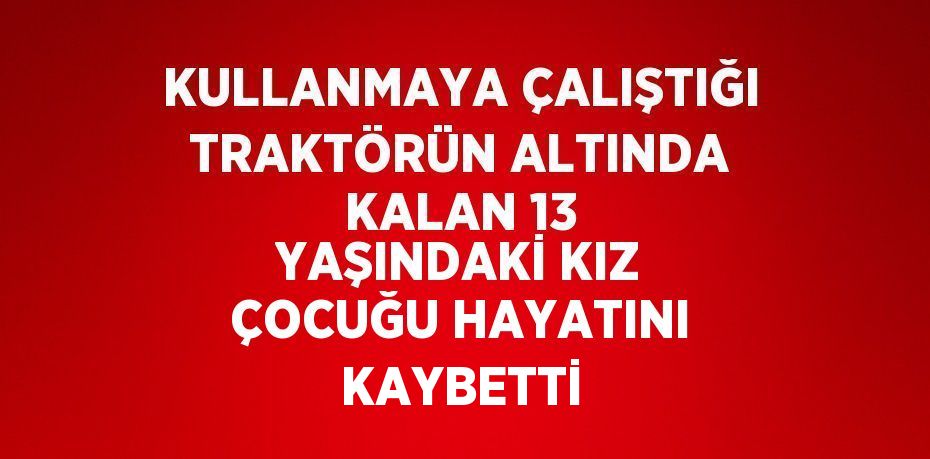 KULLANMAYA ÇALIŞTIĞI TRAKTÖRÜN ALTINDA KALAN 13 YAŞINDAKİ KIZ ÇOCUĞU HAYATINI KAYBETTİ