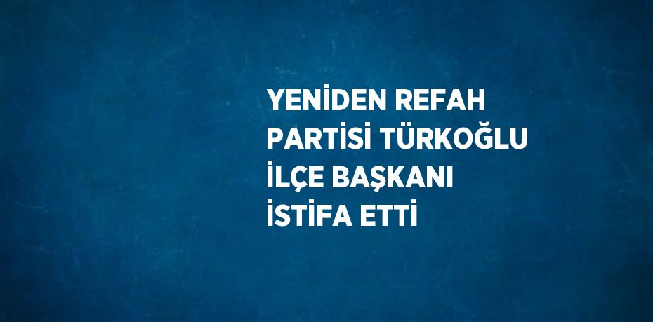 YENİDEN REFAH PARTİSİ TÜRKOĞLU İLÇE BAŞKANI İSTİFA ETTİ