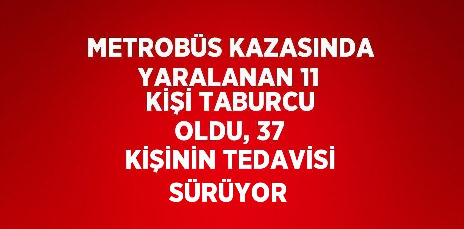 METROBÜS KAZASINDA YARALANAN 11 KİŞİ TABURCU OLDU, 37 KİŞİNİN TEDAVİSİ SÜRÜYOR