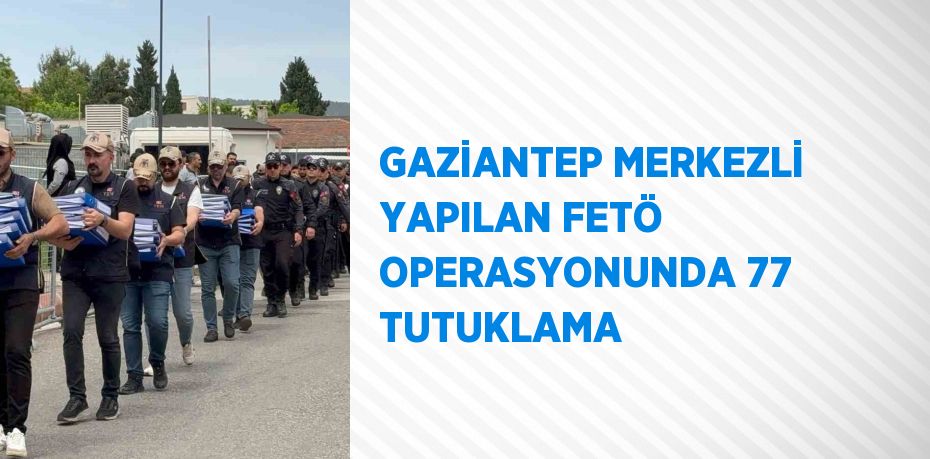 GAZİANTEP MERKEZLİ YAPILAN FETÖ OPERASYONUNDA 77 TUTUKLAMA