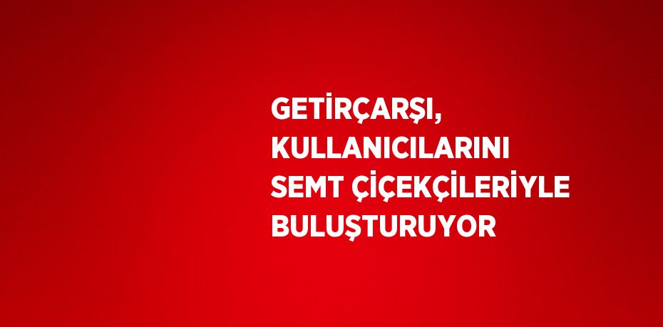 GETİRÇARŞI, KULLANICILARINI SEMT ÇİÇEKÇİLERİYLE BULUŞTURUYOR